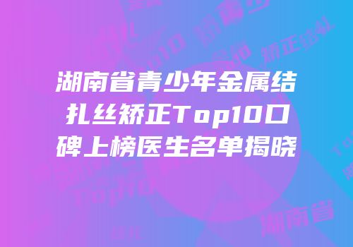 湖南省青少年金属结扎丝矫正Top10口碑上榜医生名单揭晓
