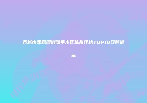 晋城市黑眼圈消除手术医生排行榜TOP10口碑推荐