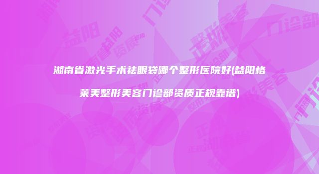 湖南省激光手术祛眼袋哪个整形医院好(益阳格莱美整形美容门诊部资质正规靠谱)