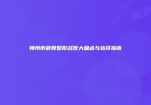 朔州市颧骨整形名医大盘点与选择指南