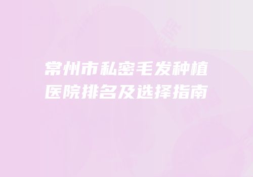 常州市私密毛发种植医院排名及选择指南
