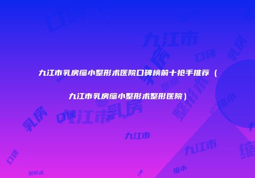 九江市乳房缩小整形术医院口碑榜前十抢手推荐（九江市乳房缩小整形术整形医院）