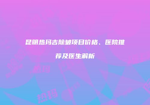 昆明热玛吉除皱项目价格、医院推荐及医生解析