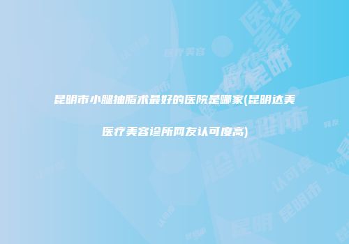 昆明市小腿抽脂术最好的医院是哪家(昆明达美医疗美容诊所网友认可度高)