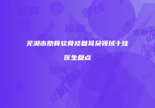 芜湖市肋骨软骨修复耳朵领域十佳医生盘点