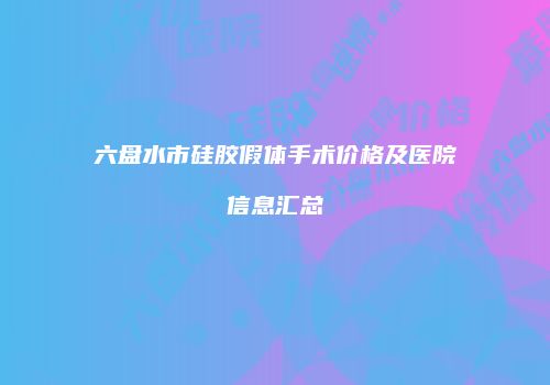 六盘水市硅胶假体手术价格及医院信息汇总