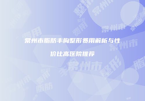 常州市脂肪丰胸整形费用解析与性价比高医院推荐