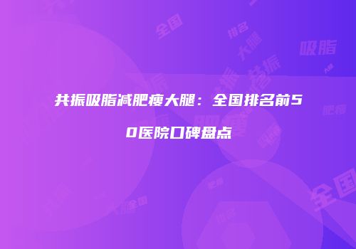共振吸脂减肥瘦大腿：全国排名前50医院口碑盘点