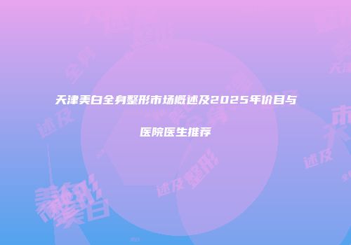 天津美白全身整形市场概述及2025年价目与医院医生推荐