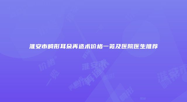 淮安市畸形耳朵再造术价格一览及医院医生推荐