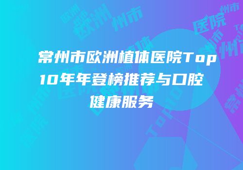 常州市欧洲植体医院Top10年年登榜推荐与口腔健康服务