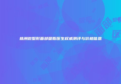 株洲微整形面部吸脂医生权威测评与价格信息