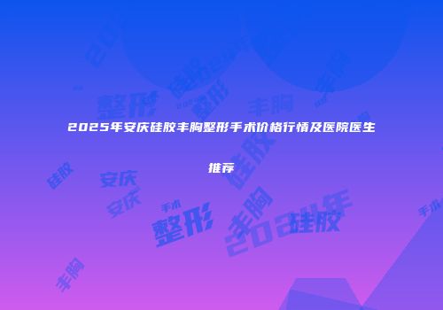 2025年安庆硅胶丰胸整形手术价格行情及医院医生推荐