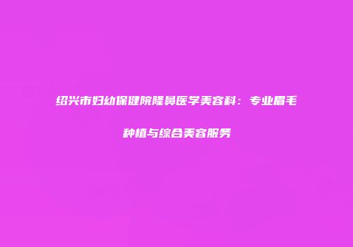 绍兴市妇幼保健院隆鼻医学美容科：专业眉毛种植与综合美容服务