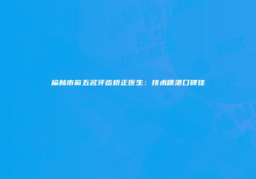 榆林市前五名牙齿矫正医生：技术精湛口碑佳