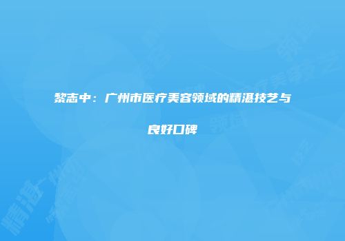 黎志中：广州市医疗美容领域的精湛技艺与良好口碑