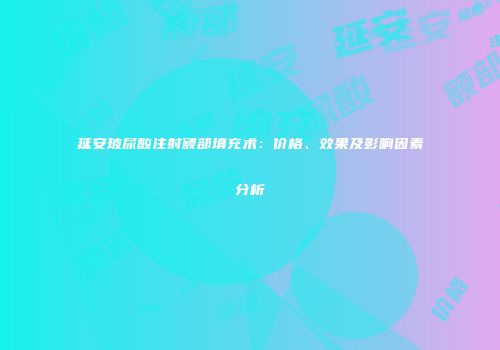 延安玻尿酸注射额部填充术：价格、效果及影响因素分析