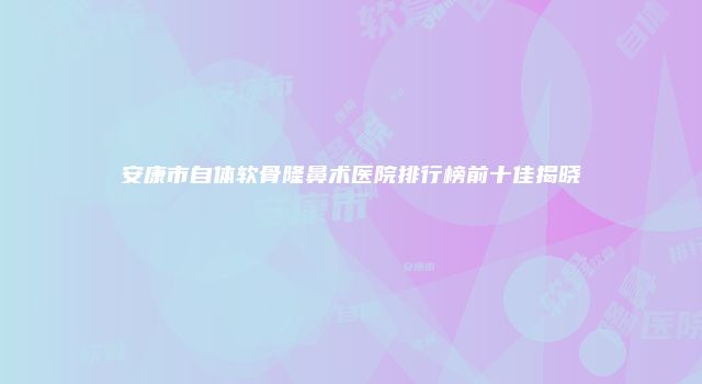 安康市自体软骨隆鼻术医院排行榜前十佳揭晓
