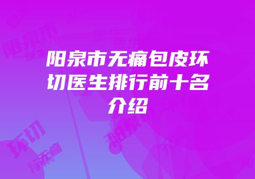阳泉市无痛包皮环切医生排行前十名介绍