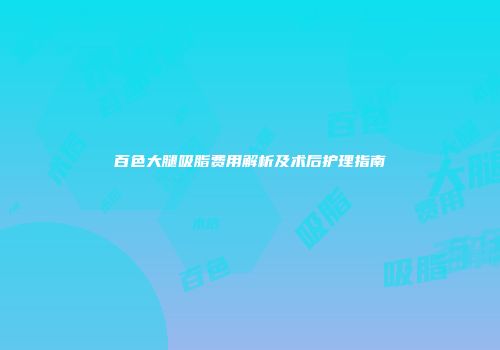 百色大腿吸脂费用解析及术后护理指南
