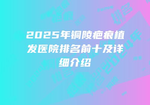 2025年铜陵疤痕植发医院排名前十及详细介绍
