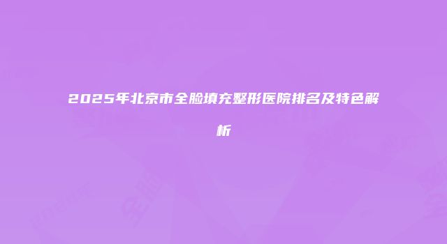2025年北京市全脸填充整形医院排名及特色解析