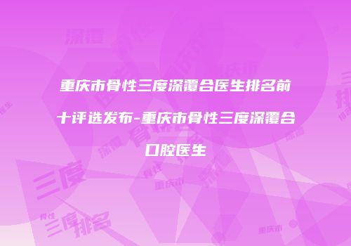 重庆市骨性三度深覆合医生排名前十评选发布-重庆市骨性三度深覆合口腔医生