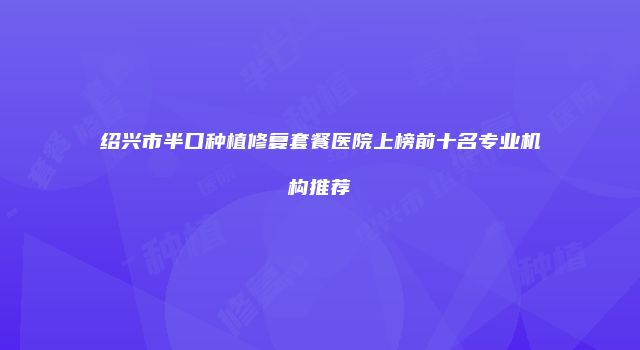 绍兴市半口种植修复套餐医院上榜前十名专业机构推荐