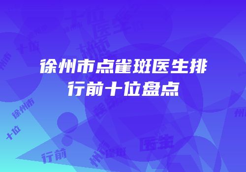 徐州市点雀斑医生排行前十位盘点