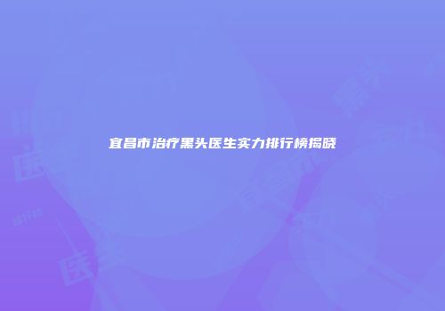 宜昌市治疗黑头医生实力排行榜揭晓