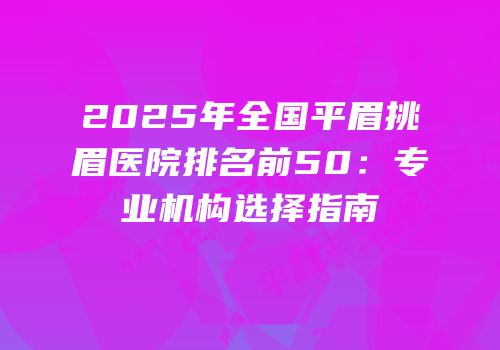 2025年全国平眉挑眉医院排名前50：专业机构选择指南