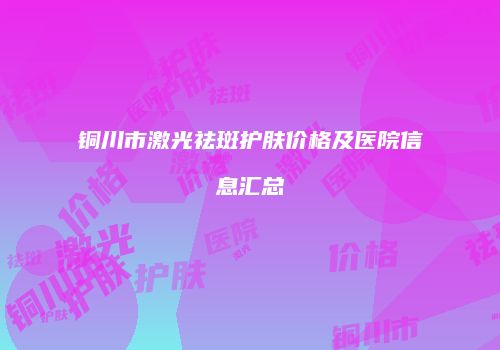 铜川市激光祛斑护肤价格及医院信息汇总