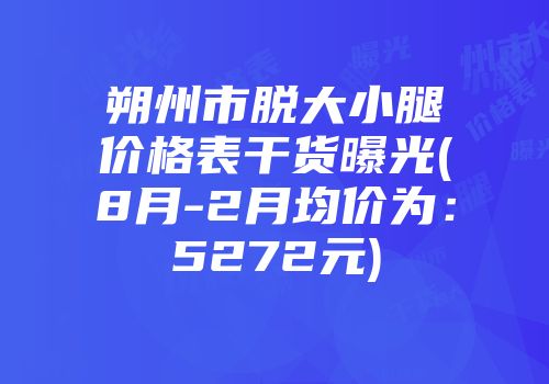朔州市脱大小腿价格表干货曝光(8月-2月均价为：5272元)