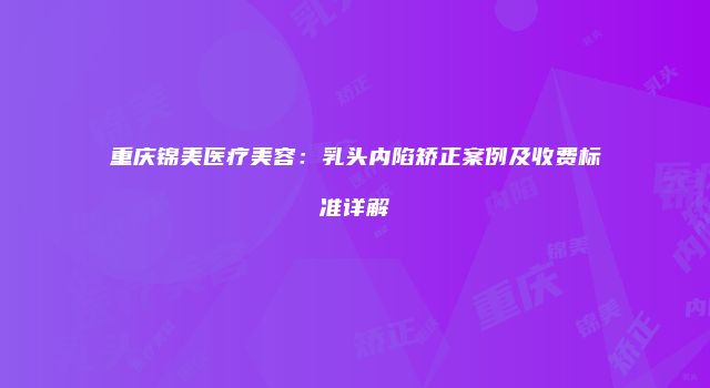 重庆锦美医疗美容：乳头内陷矫正案例及收费标准详解