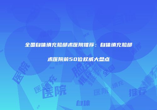 全国自体填充脸部术医院推荐：自体填充脸部术医院前50位权威大盘点