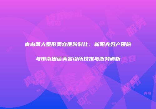 青岛两大整形美容医院对比：新阳光妇产医院与市南田蓓美容诊所技术与服务解析