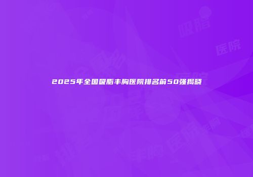 2025年全国吸脂丰胸医院排名前50强揭晓