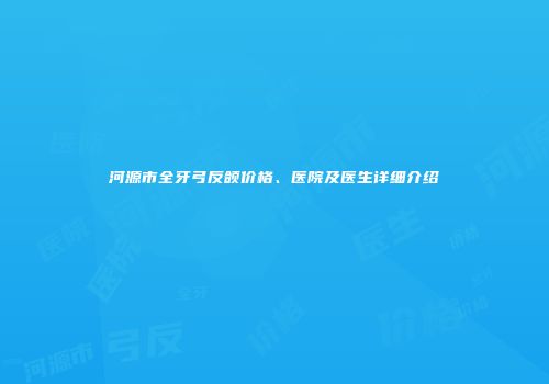 河源市全牙弓反颌价格、医院及医生详细介绍