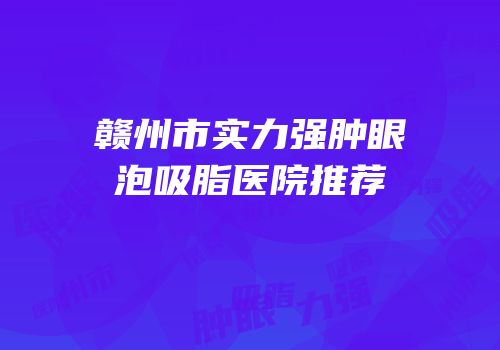 赣州市实力强肿眼泡吸脂医院推荐