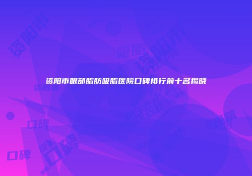 资阳市眼部脂肪吸脂医院口碑排行前十名揭晓