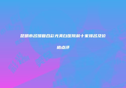 昆明市名媛复合彩光美白医院前十家排名及价格点评