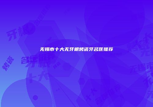 无锡市十大无牙根烤瓷牙名医推荐