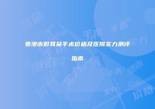 贵港市假耳朵手术价格及医院实力测评指南