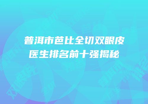 普洱市芭比全切双眼皮医生排名前十强揭秘