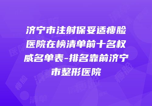 济宁市注射保妥适瘦脸医院在榜清单前十名权威名单表-排名靠前济宁市整形医院