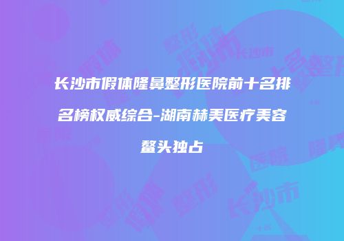 长沙市假体隆鼻整形医院前十名排名榜权威综合-湖南赫美医疗美容鳌头独占