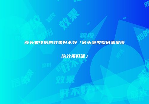 额头皱纹后的效果好不好「额头皱纹整形哪家医院效果好呢」
