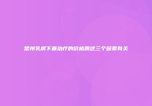 常州乳房下垂治疗的价格跟这三个因素有关