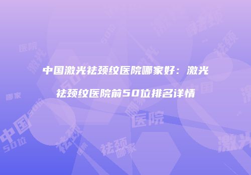 中国激光祛颈纹医院哪家好：激光祛颈纹医院前50位排名详情