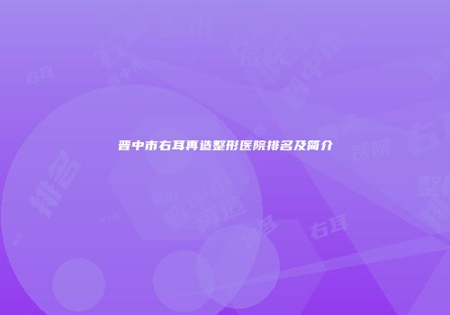 晋中市右耳再造整形医院排名及简介